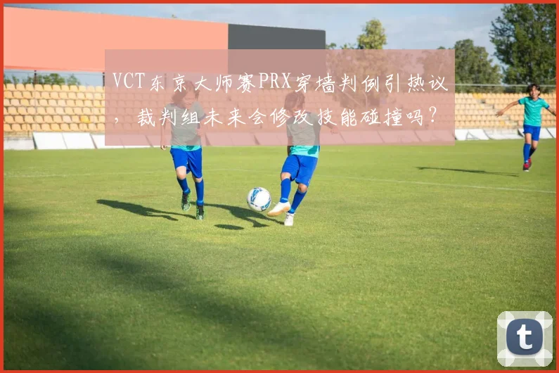 VCT东京大师赛PRX穿墙判例引热议，裁判组未来会修改技能碰撞吗？
