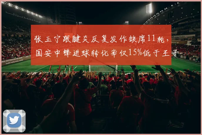 张玉宁跟腱炎反复发作缺席11轮，国安中锋进球转化率仅15%低于王子铭