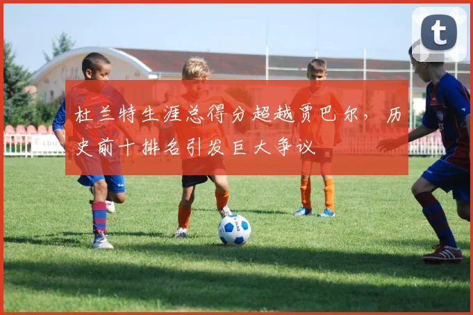 杜兰特生涯总得分超越贾巴尔,历史前十排名引发巨大争议