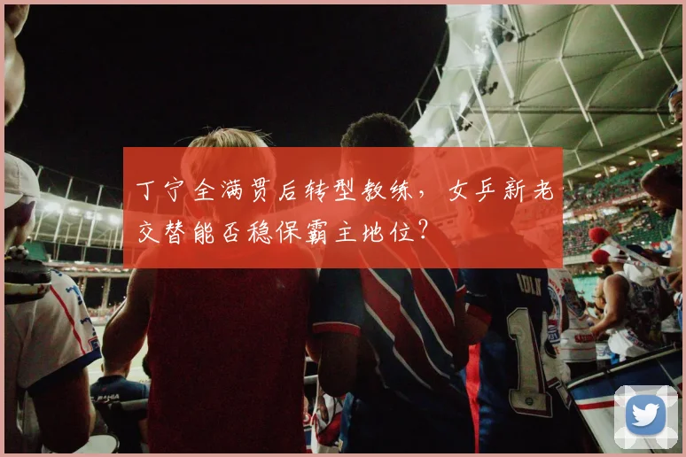 丁宁全满贯后转型教练，女乒新老交替能否稳保霸主地位？