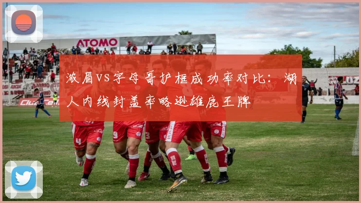 浓眉vs字母哥护框成功率对比:湖人内线封盖率略逊雄鹿王牌