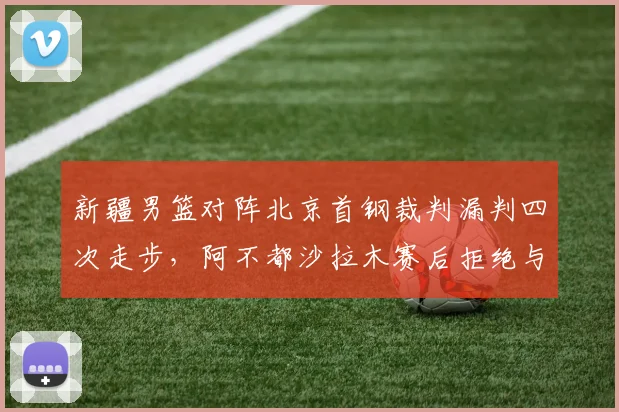 新疆男篮对阵北京首钢裁判漏判四次走步,阿不都沙拉木赛后拒绝与裁判握手